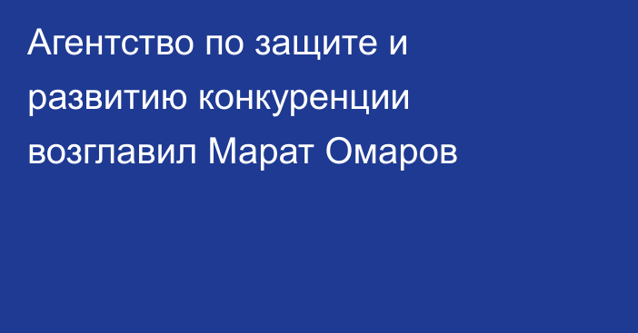 Агентство по защите и развитию конкуренции возглавил Марат Омаров