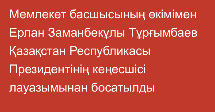 Мемлекет басшысының өкімімен Ерлан Заманбекұлы Тұрғымбаев Қазақстан Республикасы Президентінің кеңесшісі лауазымынан босатылды