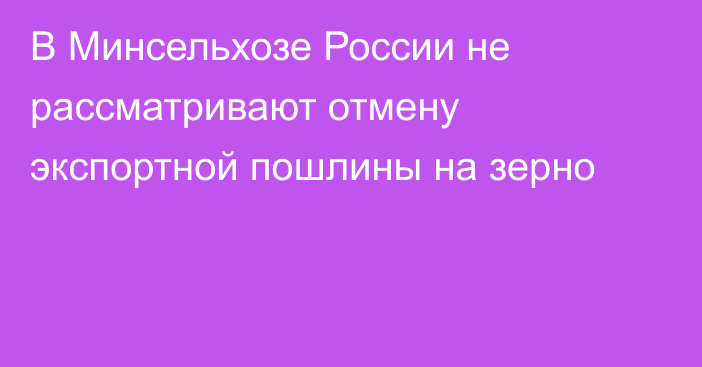 В Минсельхозе России не рассматривают отмену экспортной пошлины на зерно 