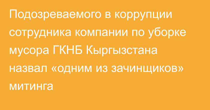 Подозреваемого в коррупции сотрудника компании по уборке мусора ГКНБ Кыргызстана назвал «одним из зачинщиков» митинга