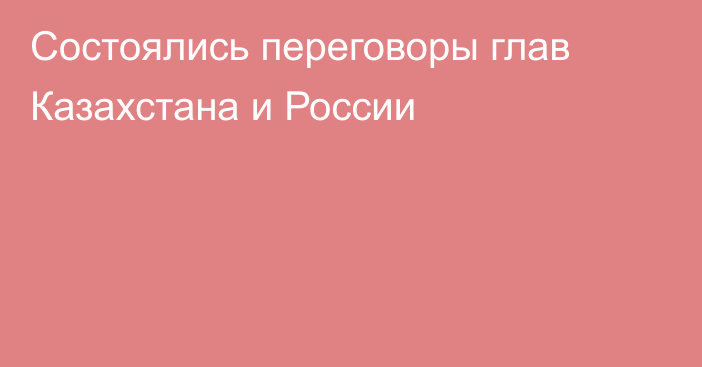 Состоялись переговоры глав Казахстана и России