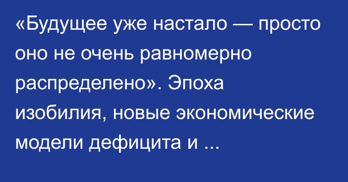 «Будущее уже настало — просто оно не очень равномерно распределено». Эпоха изобилия, новые экономические модели дефицита и постдефицита, будущее денег, сингулярность