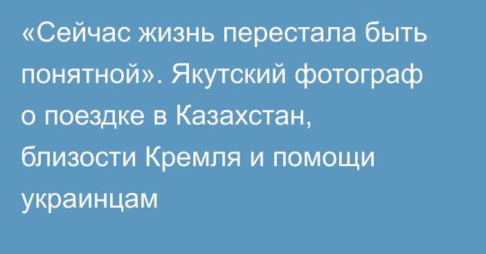 «Сейчас жизнь перестала быть понятной». Якутский фотограф о поездке в  Казахстан, близости Кремля и помощи украинцам