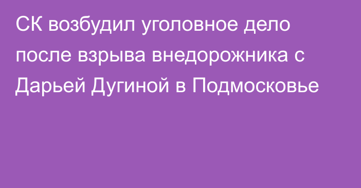 СК возбудил уголовное дело после взрыва внедорожника с Дарьей Дугиной в Подмосковье