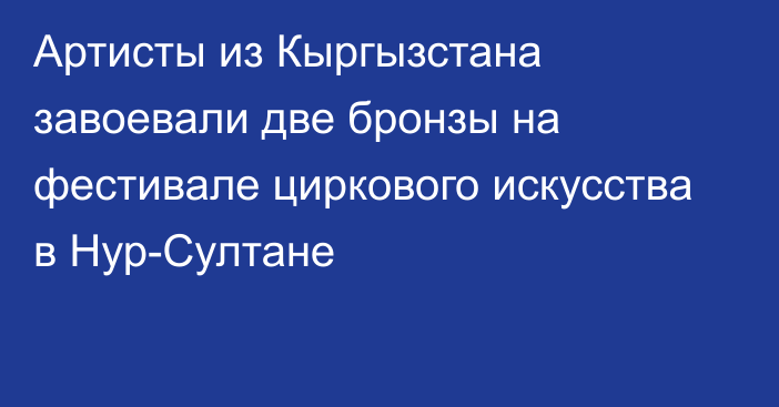 Артисты из Кыргызстана завоевали две бронзы на фестивале циркового искусства в Нур-Султане