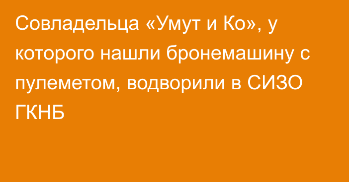 Совладельца «Умут и Ко», у которого нашли бронемашину с пулеметом, водворили в СИЗО ГКНБ