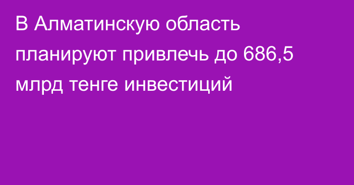 В Алматинскую область планируют привлечь до 686,5 млрд тенге инвестиций