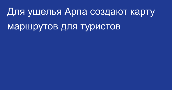 Для ущелья Арпа создают карту маршрутов для туристов