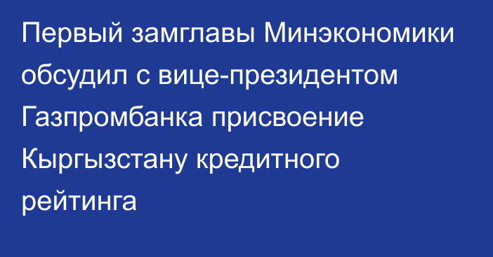 Первый замглавы Минэкономики обсудил с вице-президентом Газпромбанка присвоение Кыргызстану кредитного рейтинга