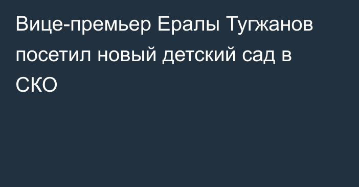 Вице-премьер Ералы Тугжанов посетил новый детский сад в СКО