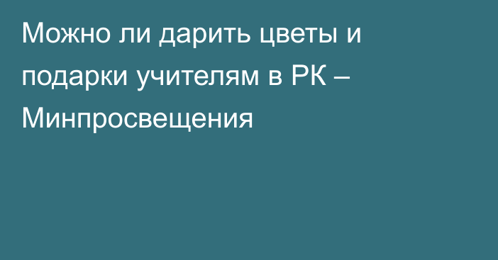 Можно ли дарить цветы и подарки учителям в РК – Минпросвещения