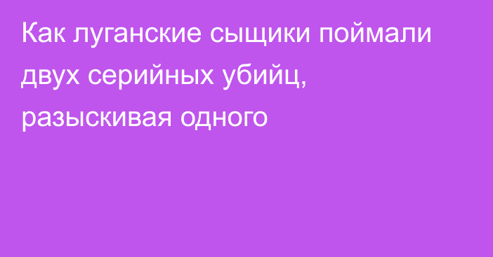 Как луганские сыщики поймали двух серийных убийц, разыскивая одного