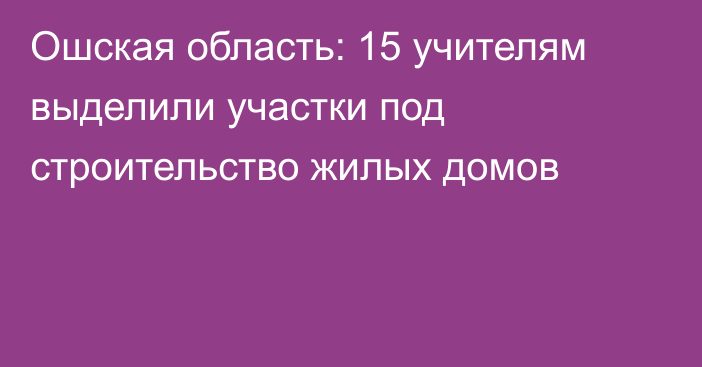 Ошская область: 15 учителям выделили участки под строительство жилых домов