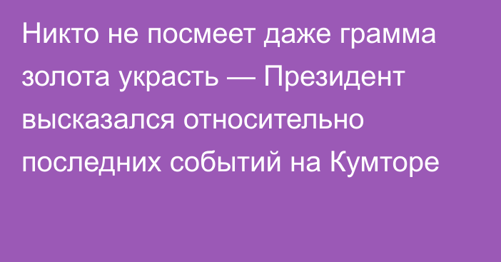 Никто не посмеет даже грамма золота украсть — Президент высказался относительно последних событий на Кумторе