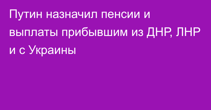 Путин назначил пенсии и выплаты прибывшим из ДНР, ЛНР и с Украины