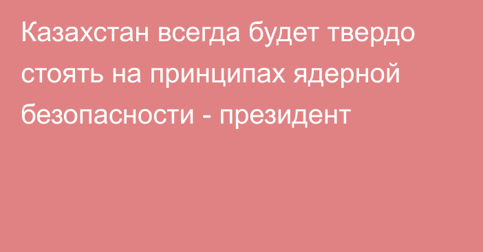 Казахстан всегда будет твердо стоять на принципах ядерной безопасности - президент