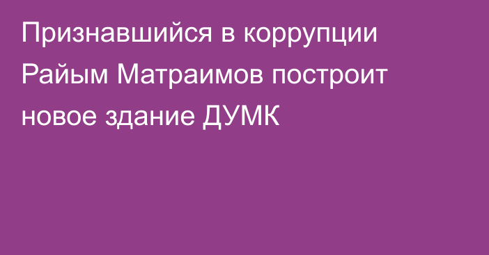 Признавшийся в коррупции Райым Матраимов построит новое здание ДУМК