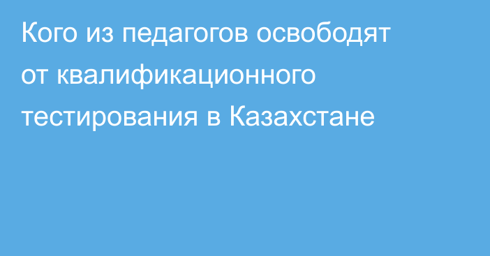 Кого из педагогов освободят от квалификационного тестирования в Казахстане