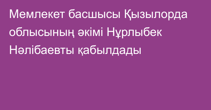 Мемлекет басшысы Қызылорда облысының әкімі Нұрлыбек Нәлібаевты қабылдады