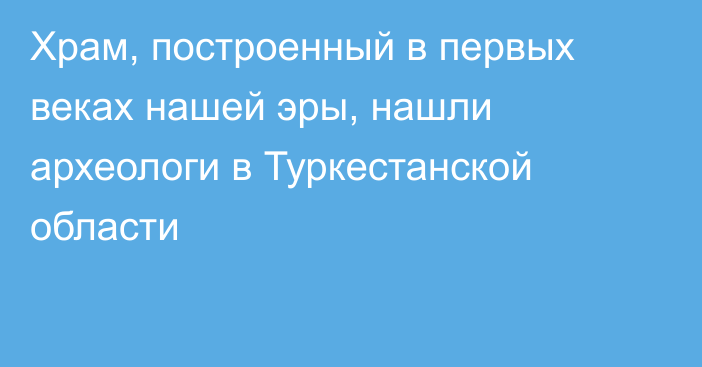 Храм, построенный в первых веках нашей эры, нашли археологи в Туркестанской области