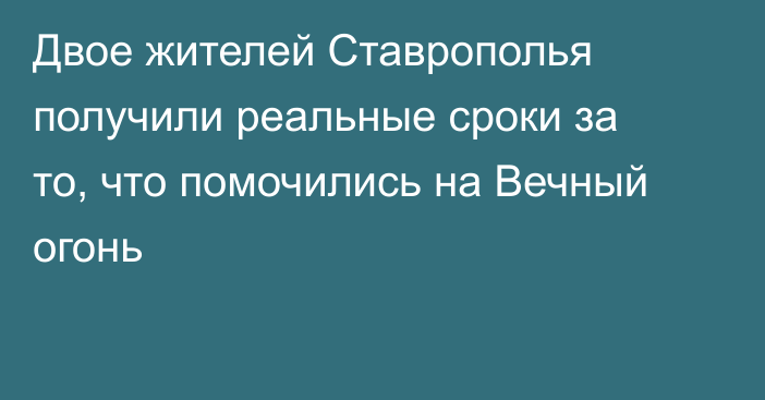 Двое жителей Ставрополья получили реальные сроки за то, что помочились на Вечный огонь