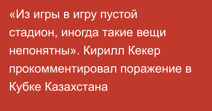 «Из игры в игру пустой стадион, иногда такие вещи непонятны». Кирилл Кекер прокомментировал поражение в Кубке Казахстана