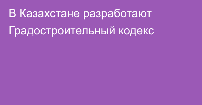 В Казахстане разработают Градостроительный кодекс