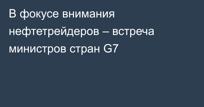 В фокусе внимания нефтетрейдеров – встреча министров стран G7