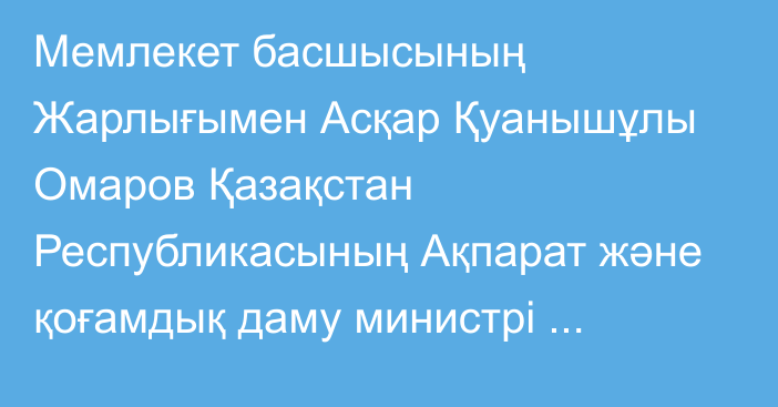 Мемлекет басшысының Жарлығымен Асқар Қуанышұлы Омаров Қазақстан Республикасының Ақпарат және қоғамдық даму министрі лауазымынан босатылды