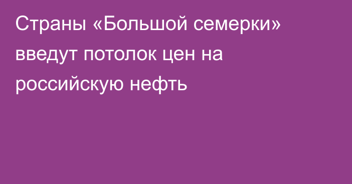 Страны «Большой семерки» введут потолок цен на российскую нефть