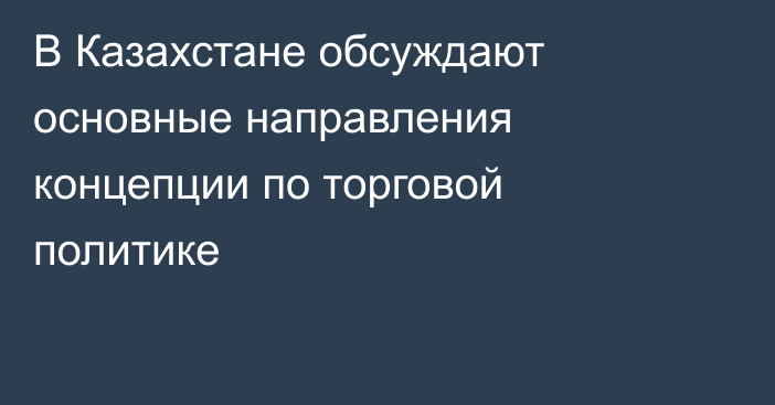 В Казахстане обсуждают основные направления концепции по торговой политике