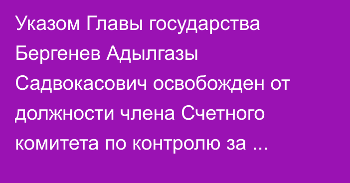 Указом Главы государства Бергенев Адылгазы Садвокасович освобожден от должности члена Счетного комитета по контролю за исполнением республиканского бюджета