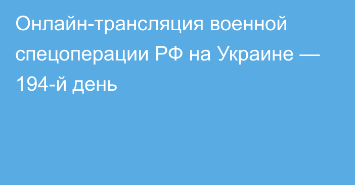 Онлайн-трансляция военной спецоперации РФ на Украине — 194-й день