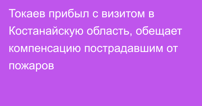 Токаев прибыл с визитом в Костанайскую область, обещает компенсацию пострадавшим от пожаров