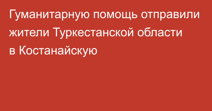 Гуманитарную помощь отправили жители Туркестанской области в Костанайскую