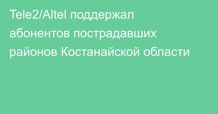 Tele2/Altel поддержал абонентов пострадавших районов Костанайской области