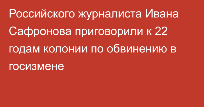 Российского журналиста Ивана Сафронова приговорили к 22 годам колонии по обвинению в госизмене