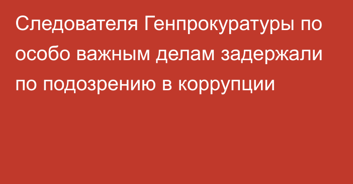 Следователя Генпрокуратуры по особо важным делам задержали по подозрению в коррупции