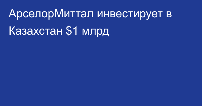 АрселорМиттал инвестирует в Казахстан $1 млрд