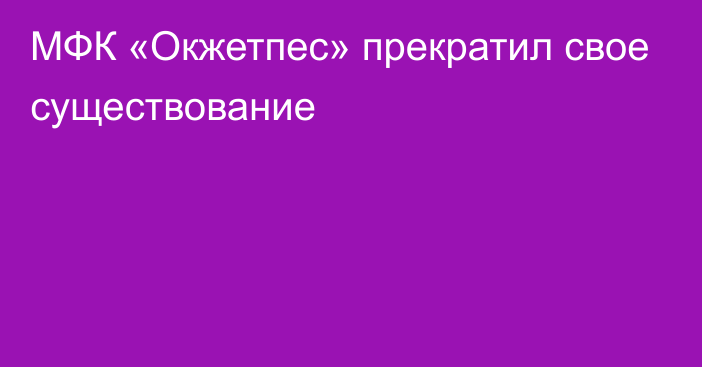 МФК «Окжетпес» прекратил свое существование