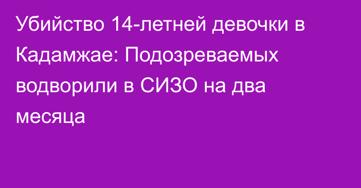 Убийство 14-летней девочки в Кадамжае: Подозреваемых водворили в СИЗО на два месяца