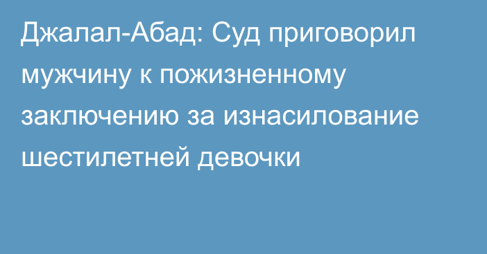 Джалал-Абад: Суд приговорил мужчину к пожизненному заключению за изнасилование шестилетней девочки