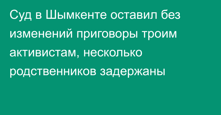 Суд в Шымкенте оставил без изменений приговоры троим активистам, несколько родственников задержаны