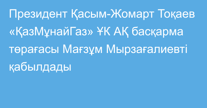 Президент Қасым-Жомарт Тоқаев «ҚазМұнайГаз» ҰК АҚ басқарма төрағасы Мағзұм Мырзағалиевті қабылдады