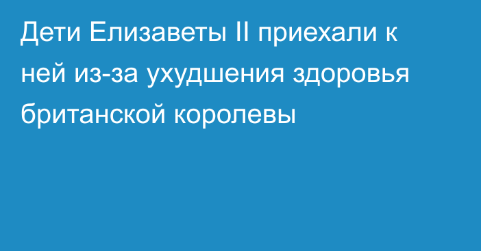 Дети Елизаветы II приехали к ней из-за ухудшения здоровья британской королевы