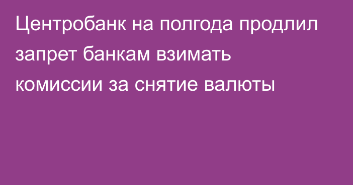 Центробанк на полгода продлил запрет банкам взимать комиссии за снятие валюты