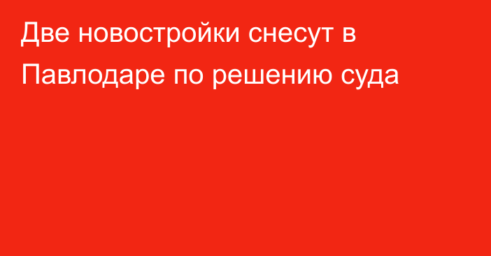 Две новостройки снесут в Павлодаре по решению суда