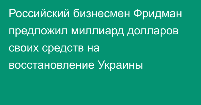 Российский бизнесмен Фридман предложил миллиард долларов своих средств на восстановление Украины