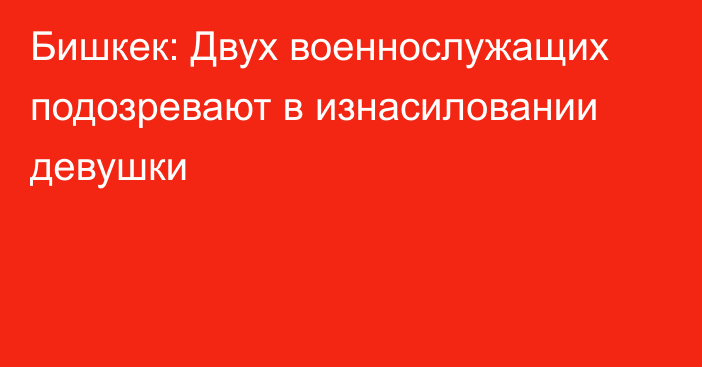 Бишкек: Двух военнослужащих подозревают в изнасиловании девушки