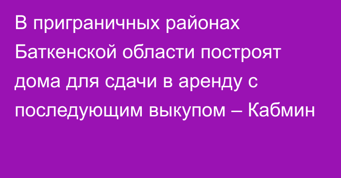 В приграничных районах Баткенской области построят дома для сдачи в аренду с последующим выкупом – Кабмин